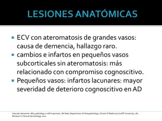  ECV con ateromatosis de grandes vasos:
causa de demencia, hallazgo raro.
 cambios e infartos en pequeños vasos
subcorticales sin ateromatosis: más
relacionado con compromiso cognoscitivo.
 Pequeños vasos: infartos lacunares: mayor
severidad de deterioro cognoscitivo en AD
Vascular dementia: Why pathology is still important, JW Neal, Department of Histopathology, School of Medicine,Cardiff University, UK,
Reviews in Clinical Gerontology 2012
 