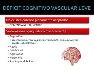 No existen criterios plenamente aceptados
• DEMENCIA MULTI-INFARTO
Síntoma neuropsiquiátrico más frecuente:
• Depresión:
• Desconexión entre regiones relacionadas con los circuitos
fronto-subcorticales
• Apatía
• Irritabilidad
• Agresividad
• Hipomanía
• Afecto pseudobulbar
 