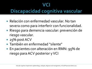  Relación con enfermedad vascular. No tan
severa como para interferir con funcionalidad.
 Riesgo para demencia vascular: prevención de
riesgo vascular.
 25% post ACV
 También en enfermedad "silente"
 En pacientes con alteración en RMN: 95% de
riesgo para ACV posterior yVCI
Vascular cognitive impairment: epidemiology, subtypes, diagnosis and management, J R Coll Physicians Edinb 2011.
 