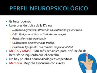  Es heterogéneo
 La expresión típica de la DV es:
 Disfunción ejecutiva: alteración en la atención y planeación.
 Dificultad para realizar actividades complejas
 Pensamiento desorganizado
 Compromiso de memoria de trabajo.
 Cuadro de tipo frontal con cambios de personalidad
 MOCA y MMSE: Son más sensibles para disfunción del
hemisferio izquierdo que el derecho.
 No hay pruebas neuropsicológicas específicas
 Memoria: Mejoran evocación con claves
 