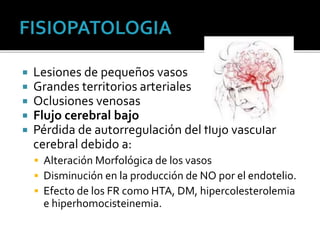  Lesiones de pequeños vasos
 Grandes territorios arteriales
 Oclusiones venosas
 Flujo cerebral bajo
 Pérdida de autorregulación del flujo vascular
cerebral debido a:
 Alteración Morfológica de los vasos
 Disminución en la producción de NO por el endotelio.
 Efecto de los FR como HTA, DM, hipercolesterolemia
e hiperhomocisteinemia.
 