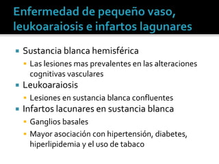  Sustancia blanca hemisférica
 Las lesiones mas prevalentes en las alteraciones
cognitivas vasculares
 Leukoaraiosis
 Lesiones en sustancia blanca confluentes
 Infartos lacunares en sustancia blanca
 Ganglios basales
 Mayor asociación con hipertensión, diabetes,
hiperlipidemia y el uso de tabaco
 