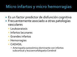  Es un factor predictor de disfunción cognitiva
 Frecuentemente asociado a otras patologías
vasculares
 Leukoaraiosis
 Infartos lacunares
 Grandes infartos
 Hemorragias
 CADASIL
▪ Arteriopatia autosómica dominante con infartos
subcortical y leucoencefalopatia Cerebral
 