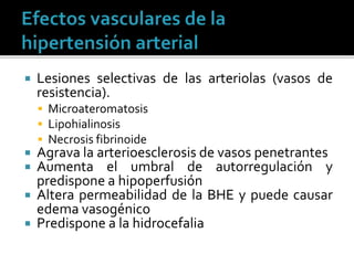  Lesiones selectivas de las arteriolas (vasos de
resistencia).
 Microateromatosis
 Lipohialinosis
 Necrosis fibrinoide
 Agrava la arterioesclerosis de vasos penetrantes
 Aumenta el umbral de autorregulación y
predispone a hipoperfusión
 Altera permeabilidad de la BHE y puede causar
edema vasogénico
 Predispone a la hidrocefalia
 