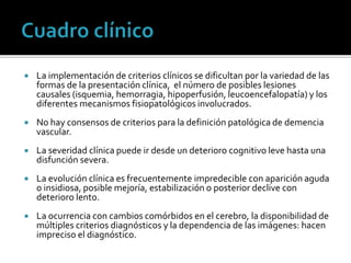  La implementación de criterios clínicos se dificultan por la variedad de las
formas de la presentación clínica, el número de posibles lesiones
causales (isquemia, hemorragia, hipoperfusión, leucoencefalopatía) y los
diferentes mecanismos fisiopatológicos involucrados.
 No hay consensos de criterios para la definición patológica de demencia
vascular.
 La severidad clínica puede ir desde un deterioro cognitivo leve hasta una
disfunción severa.
 La evolución clínica es frecuentemente impredecible con aparición aguda
o insidiosa, posible mejoría, estabilización o posterior declive con
deterioro lento.
 La ocurrencia con cambios comórbidos en el cerebro, la disponibilidad de
múltiples criterios diagnósticos y la dependencia de las imágenes: hacen
impreciso el diagnóstico.
 