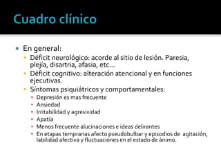  En general:
 Déficit neurológico: acorde al sitio de lesión. Paresia,
plejía, disartria, afasia, etc…
 Déficit cognitivo: alteración atencional y en funciones
ejecutivas.
 Síntomas psiquiátricos y comportamentales:
▪ Depresión es mas frecuente
▪ Ansiedad
▪ Irritabilidad y agresividad
▪ Apatía
▪ Menos frecuente alucinaciones e ideas delirantes
▪ En etapas tempranas afecto pseudobulbar y episodios de agitación,
labilidad afectiva y fluctuaciones en el estado de ánimo.
 