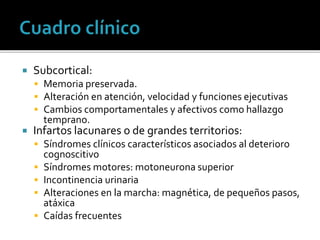  Subcortical:
 Memoria preservada.
 Alteración en atención, velocidad y funciones ejecutivas
 Cambios comportamentales y afectivos como hallazgo
temprano.
 Infartos lacunares o de grandes territorios:
 Síndromes clínicos característicos asociados al deterioro
cognoscitivo
 Síndromes motores: motoneurona superior
 Incontinencia urinaria
 Alteraciones en la marcha: magnética, de pequeños pasos,
atáxica
 Caídas frecuentes
 