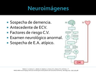  Sospecha de demencia.
 Antecedente de ECV.
 Factores de riesgo C.V.
 Examen neurológico anormal.
 Sospecha de E.A. atípico.
Ballard, C. G., Burton, E. J., Barber, R., Stephens, S., Kenny, R. A., Kalaria, R. N., & O’brien, J. T.
NINDS AIREN neuroimaging criteria do not distinguish stroke patients with and without dementia; Neurology 2004: 63(6), 983-988
 