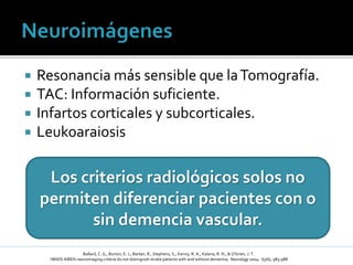  Resonancia más sensible que laTomografía.
 TAC: Información suficiente.
 Infartos corticales y subcorticales.
 Leukoaraiosis
Ballard, C. G., Burton, E. J., Barber, R., Stephens, S., Kenny, R. A., Kalaria, R. N., & O’brien, J. T.
NINDS AIREN neuroimaging criteria do not distinguish stroke patients with and without dementia; Neurology 2004: 63(6), 983-988
Los criterios radiológicos solos no
permiten diferenciar pacientes con o
sin demencia vascular.
 