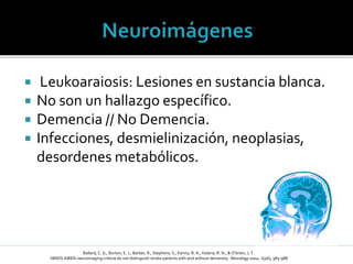  Leukoaraiosis: Lesiones en sustancia blanca.
 No son un hallazgo específico.
 Demencia // No Demencia.
 Infecciones, desmielinización, neoplasias,
desordenes metabólicos.
Ballard, C. G., Burton, E. J., Barber, R., Stephens, S., Kenny, R. A., Kalaria, R. N., & O’brien, J. T.
NINDS AIREN neuroimaging criteria do not distinguish stroke patients with and without dementia; Neurology 2004: 63(6), 983-988
 
