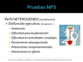 Perfil HETEROGÉNEO (Localización)
 Disfunción ejecutiva. (En general…)
 Inatención.
 Dificultad para la planeación.
 Dificultad en actividades complejas.
 Pensamiento desorganizado.
 Alteraciones comportamentales.
 Alteraciones en afecto.
Korczyn, A. D., Vakhapova, V., & Grinberg, L. T.; Vascular dementia. Journal of the neurological sciences; 2012: 322(1), 2-10.
 