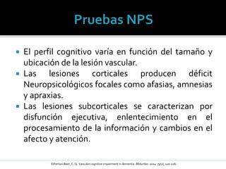  El perfil cognitivo varía en función del tamaño y
ubicación de la lesión vascular.
 Las lesiones corticales producen déficit
Neuropsicológicos focales como afasias, amnesias
y apraxias.
 Las lesiones subcorticales se caracterizan por
disfunción ejecutiva, enlentecimiento en el
procesamiento de la información y cambios en el
afecto y atención.
Etherton-Beer, C. D; Vascular cognitive impairment in dementia. Maturitas: 2014: 79(2), 220-226.
 
