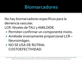 No hay biomarcadores específicos para la
demencia vascular.
LCR: Niveles deTAU y AMILOIDE
 Permiten confirmar un componente mixto.
 Amiloide inversamente proporcional LCR –
Neuroimágen.
 NO SE USA DE RUTINA:
COSTOEFECTIVIDAD.
Knopman DS, DeKosky ST, Cummings JL, Chui H, Corey-Bloom J, Relkin N, et al. Practice parameter: diagnosis of dementia (an evidence-based review).
Report of the Quality Standards Subcommittee of the American Academy of Neurology. Neurology. May 8 2001;56(9):1143-53.
 
