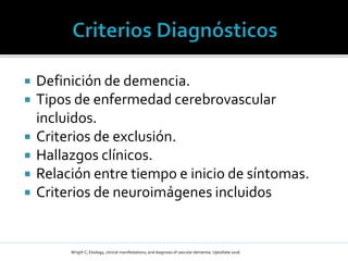  Definición de demencia.
 Tipos de enfermedad cerebrovascular
incluidos.
 Criterios de exclusión.
 Hallazgos clínicos.
 Relación entre tiempo e inicio de síntomas.
 Criterios de neuroimágenes incluidos
Wrigth C; Etiology, clinical manifestations, and diagnosis of vascular dementia: UptoDate 2016
 