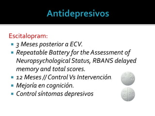 Escitalopram:
 3 Meses posterior a ECV.
 Repeatable Battery for the Assessment of
Neuropsychological Status, RBANS delayed
memory and total scores.
 12 Meses // ControlVs Intervención.
 Mejoría en cognición.
 Control síntomas depresivos
 