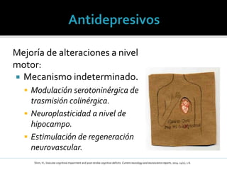 Mejoría de alteraciones a nivel
motor:
 Mecanismo indeterminado.
 Modulación serotoninérgica de
trasmisión colinérgica.
 Neuroplasticidad a nivel de
hipocampo.
 Estimulación de regeneración
neurovascular.
Shim, H.; Vascular cognitive impairment and post-stroke cognitive deficits. Current neurology and neuroscience reports, 2014: 14(1), 1-6.
 