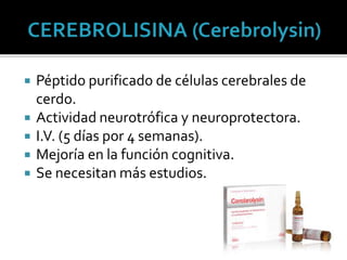  Péptido purificado de células cerebrales de
cerdo.
 Actividad neurotrófica y neuroprotectora.
 I.V. (5 días por 4 semanas).
 Mejoría en la función cognitiva.
 Se necesitan más estudios.
 