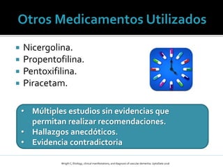  Nicergolina.
 Propentofilina.
 Pentoxifilina.
 Piracetam.
• Múltiples estudios sin evidencias que
permitan realizar recomendaciones.
• Hallazgos anecdóticos.
• Evidencia contradictoria
Wrigth C; Etiology, clinical manifestations, and diagnosis of vascular dementia: UptoDate 2016
 