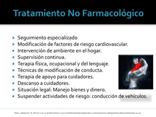  Seguimiento especializado
 Modificación de factores de riesgo cardiovascular.
 Intervención de ambiente en el hogar.
 Supervisión continua.
 Terapia física, ocupacional y del lenguaje.
 Técnicas de modificación de conducta.
 Terapia de apoyo para cuidadores.
 Descanso a cuidadores.
 Situación legal: Manejo bienes y dinero.
 Suspender actividades de riesgo: conducción de vehículos.
Riedl, L., Mackenzie, I. R., Förstl, H., Kurz, A., & Diehl-Schmid, J. (2014). Frontotemporal lobardegeneration: current perspectives. Neuropsychiatric disease and treatment, 10, 297.
 