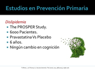 Dislipidemia
 The PROSPER Study.
 6000 Pacientes.
 PravastatinaVs Placebo
 6 años.
 Ningún cambio en cognición
T O'Brien, J., & Thomas, A.; Vascular dementia. The Lancet, 2015: 386(10004), 1698-1706.
 