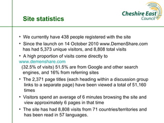 Site statistics

• We currently have 438 people registered with the site
• Since the launch on 14 October 2010 www.DemenShare.com
  has had 5,373 unique visitors, and 8,808 total visits
• A high proportion of visits come directly to
www.demenshare.com
 (32.5% of visits) 51.5% are from Google and other search
  engines, and 16% from referring sites
• The 2,371 page titles (each heading within a discussion group
   links to a separate page) have been viewed a total of 51,160
   times
• Visitors spend an average of 6 minutes browsing the site and
   view approximately 6 pages in that time
• The site has had 8,808 visits from 71 countries/territories and
   has been read in 57 languages.
 