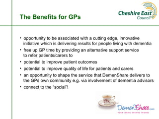 The Benefits for GPs


• opportunity to be associated with a cutting edge, innovative
  initiative which is delivering results for people living with dementia
• free up GP time by providing an alternative support service
  to refer patients/carers to
• potential to improve patient outcomes
• potential to improve quality of life for patients and carers
• an opportunity to shape the service that DemenShare delivers to
  the GPs own community e.g. via involvement of dementia advisors
• connect to the “social”!
 