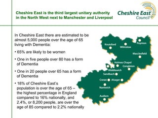 Cheshire East is the third largest unitary authority
in the North West next to Manchester and Liverpool



In Cheshire East there are estimated to be
almost 5,000 people over the age of 65
living with Dementia:
• 65% are likely to be women
• One in five people over 80 has a form
  of Dementia
• One in 20 people over 65 has a form
  of Dementia
• 18% of Cheshire East’s
  population is over the age of 65 –
  the highest percentage in England
  compared to 16% nationally, and
  2.4%, or 8,200 people, are over the
  age of 85 compared to 2.2% nationally
 