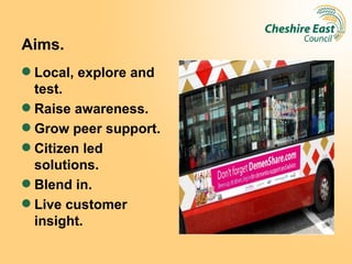 Aims.
 Local, explore and
  test.
 Raise awareness.
 Grow peer support.
 Citizen led
  solutions.
 Blend in.
 Live customer
  insight.
 