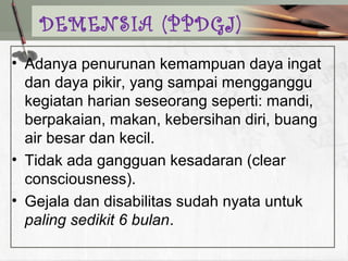 • Adanya penurunan kemampuan daya ingat
dan daya pikir, yang sampai mengganggu
kegiatan harian seseorang seperti: mandi,
berpakaian, makan, kebersihan diri, buang
air besar dan kecil.
• Tidak ada gangguan kesadaran (clear
consciousness).
• Gejala dan disabilitas sudah nyata untuk
paling sedikit 6 bulan.
DEMENSIA (PPDGJ)
 