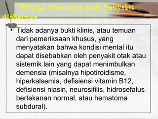 • Tidak adanya bukti klinis, atau temuan
dari pemeriksaan khusus, yang
menyatakan bahwa kondisi mental itu
dapat disebabkan oleh penyakit otak atau
sistemik lain yang dapat menimbulkan
demensia (misalnya hipotiroidisme,
hiperkalsemia, defisiensi vitamin B12,
defisiensi niasin, neurosifilis, hidrosefalus
bertekanan normal, atau hematoma
subdural).
PPDGJ-Demensia pada Penyakit
Alzheimer
 