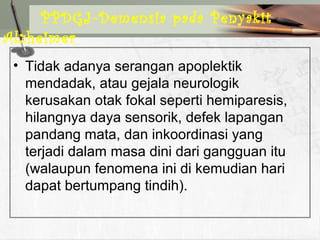• Tidak adanya serangan apoplektik
mendadak, atau gejala neurologik
kerusakan otak fokal seperti hemiparesis,
hilangnya daya sensorik, defek lapangan
pandang mata, dan inkoordinasi yang
terjadi dalam masa dini dari gangguan itu
(walaupun fenomena ini di kemudian hari
dapat bertumpang tindih).
PPDGJ-Demensia pada Penyakit
Alzheimer
 