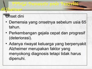 Onset dini
• Demensia yang onsetnya sebelum usia 65
tahun.
• Perkembangan gejala cepat dan progresif
(deteriorasi).
• Adanya riwayat keluarga yang berpenyakit
Alzheimer merupakan faktor yang
menyokong diagnosis tetapi tidak harus
dipenuhi.
PPDGJ-Demensia pada Penyakit
Alzheimer
 