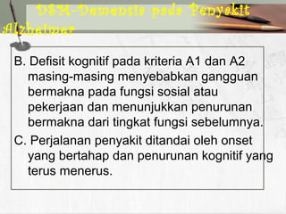 B. Defisit kognitif pada kriteria A1 dan A2
masing-masing menyebabkan gangguan
bermakna pada fungsi sosial atau
pekerjaan dan menunjukkan penurunan
bermakna dari tingkat fungsi sebelumnya.
C. Perjalanan penyakit ditandai oleh onset
yang bertahap dan penurunan kognitif yang
terus menerus.
DSM-Demensia pada Penyakit
Alzheimer
 