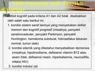 D. Defisit kognitif pada kriteria A1 dan A2 tidak disebabkan
oleh salah satu berikut ini:
1. kondisi sistem saraf lainnya yang menyebakan defisit
memori dan kognitif progresif (misalnya, penyakit
serebrovaskuler, penyakit Parkinson, penyakit
Huntington, hematoma subdural, hidrosefalus tekanan
normal, tumor otak)
2. kondisi sitemik yang diketahui menyebabkan demensia
(misalnya, hipotiroidisme, defisiensi vitamin B12 atau
asam folat, defisiensi niasin, hiperkalsemia, neurosifilis,
infeksi HIV)
3. kondisi induksi zat
DSM-Demensia pada Penyakit
Alzheimer
 