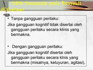 • Tanpa gangguan perilaku:
Jika gangguan kognitif tidak disertai oleh
gangguan perilaku secara klinis yang
bermakna.
• Dengan gangguan perilaku:
Jika gangguan kognitif disertai oleh
gangguan perilaku secara klnis yang
bermakna (misalnya, keluyuran, agitasi).
DSM-Demensia pada Penyakit
Alzheimer
 