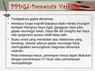• Terdapatnya gejala demensia.
• Hendaya fungsi kognitif biasanya tidak merata (mungkin
terdapat hilangnya daya ingat, gangguan daya pikir,
gejala neurologis fokal). Daya tilik diri (insight) dan daya
nilai (judgment) secara relatif tetap baik.
• Suatu onset yang mendadak atau deteriorasi yang
bertahap, disertai adanya gejala neurologis fokal,
meningkatkan kemungkinan diagnosis demensia
vaskuler.
Pada beberapa kasus, penetapan hanya dapat dilakukan
dengan pemeriksaan CT-Scan atau pemeriksaan
neuropatologis.
PPDGJ-Demensia Vaskular
 