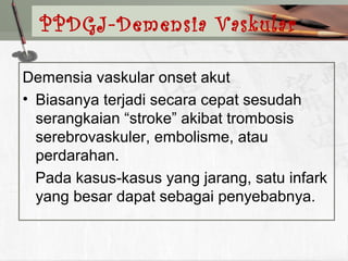 Demensia vaskular onset akut
• Biasanya terjadi secara cepat sesudah
serangkaian “stroke” akibat trombosis
serebrovaskuler, embolisme, atau
perdarahan.
Pada kasus-kasus yang jarang, satu infark
yang besar dapat sebagai penyebabnya.
PPDGJ-Demensia Vaskular
 