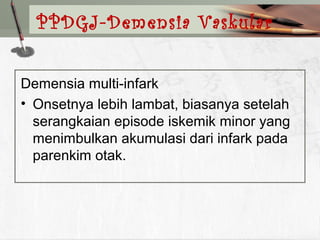 Demensia multi-infark
• Onsetnya lebih lambat, biasanya setelah
serangkaian episode iskemik minor yang
menimbulkan akumulasi dari infark pada
parenkim otak.
PPDGJ-Demensia Vaskular
 