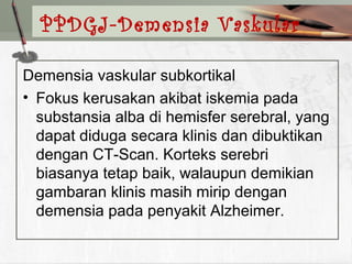 Demensia vaskular subkortikal
• Fokus kerusakan akibat iskemia pada
substansia alba di hemisfer serebral, yang
dapat diduga secara klinis dan dibuktikan
dengan CT-Scan. Korteks serebri
biasanya tetap baik, walaupun demikian
gambaran klinis masih mirip dengan
demensia pada penyakit Alzheimer.
PPDGJ-Demensia Vaskular
 