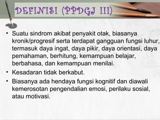 • Suatu sindrom akibat penyakit otak, biasanya
kronik/progresif serta terdapat gangguan fungsi luhur,
termasuk daya ingat, daya pikir, daya orientasi, daya
pemahaman, berhitung, kemampuan belajar,
berbahasa, dan kemampuan menilai.
• Kesadaran tidak berkabut.
• Biasanya ada hendaya fungsi kognitif dan diawali
kemerosotan pengendalian emosi, perilaku sosial,
atau motivasi.
DEFINISI (PPDGJ III)
 