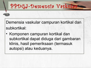 Demensia vaskular campuran kortikal dan
subkortikal:
• Komponen campuran kortikal dan
subkortikal dapat diduga dari gambaran
klinis, hasil pemeriksaan (termasuk
autopsi) atau keduanya.
PPDGJ-Demensia Vaskular
 