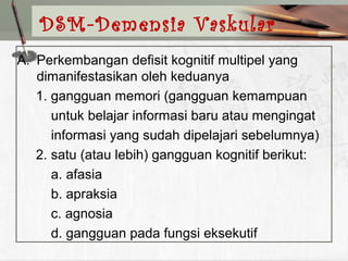 A. Perkembangan defisit kognitif multipel yang
dimanifestasikan oleh keduanya
1. gangguan memori (gangguan kemampuan
untuk belajar informasi baru atau mengingat
informasi yang sudah dipelajari sebelumnya)
2. satu (atau lebih) gangguan kognitif berikut:
a. afasia
b. apraksia
c. agnosia
d. gangguan pada fungsi eksekutif
DSM-Demensia Vaskular
 