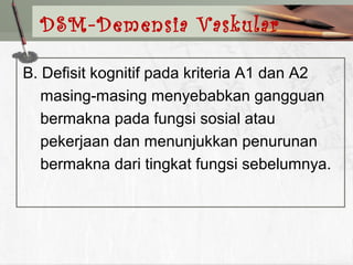 B. Defisit kognitif pada kriteria A1 dan A2
masing-masing menyebabkan gangguan
bermakna pada fungsi sosial atau
pekerjaan dan menunjukkan penurunan
bermakna dari tingkat fungsi sebelumnya.
DSM-Demensia Vaskular
 