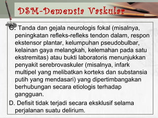 C. Tanda dan gejala neurologis fokal (misalnya,
peningkatan refleks-refleks tendon dalam, respon
ekstensor plantar, kelumpuhan pseudobulbar,
kelainan gaya melangkah, kelemahan pada satu
ekstremitas) atau bukti laboratoris menunjukkan
penyakit serebrovaskuler (misalnya, infark
multipel yang melibatkan korteks dan substansia
putih yang mendasari) yang dipertimbangakan
berhubungan secara etiologis terhadap
gangguan.
D. Defisit tidak terjadi secara eksklusif selama
perjalanan suatu delirium.
DSM-Demensia Vaskular
 