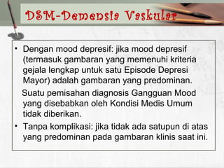 • Dengan mood depresif: jika mood depresif
(termasuk gambaran yang memenuhi kriteria
gejala lengkap untuk satu Episode Depresi
Mayor) adalah gambaran yang predominan.
Suatu pemisahan diagnosis Gangguan Mood
yang disebabkan oleh Kondisi Medis Umum
tidak diberikan.
• Tanpa komplikasi: jika tidak ada satupun di atas
yang predominan pada gambaran klinis saat ini.
DSM-Demensia Vaskular
 