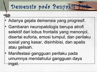 • Adanya gejala demensia yang progresif.
• Gambaran neuropatologis berupa atrofi
selektif dari lobus frontalis yang menonjol,
disertai euforia, emosi tumpul, dan perilaku
sosial yang kasar, disinhibisi, dan apatis
atau gelisah.
• Manifestasi gangguan perilaku pada
umumnya mendahului gangguan daya
ingat.
Demensia pada Penyakit Pick
 