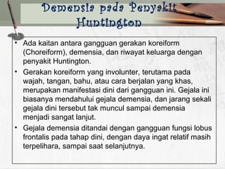 • Ada kaitan antara gangguan gerakan koreiform
(Choreiform), demensia, dan riwayat keluarga dengan
penyakit Huntington.
• Gerakan koreiform yang involunter, terutama pada
wajah, tangan, bahu, atau cara berjalan yang khas,
merupakan manifestasi dini dari gangguan ini. Gejala ini
biasanya mendahului gejala demensia, dan jarang sekali
gejala dini tersebut tak muncul sampai demensia
menjadi sangat lanjut.
• Gejala demensia ditandai dengan gangguan fungsi lobus
frontalis pada tahap dini, dengan daya ingat relatif masih
terpelihara, sampai saat selanjutnya.
Demensia pada Penyakit
Huntington
 