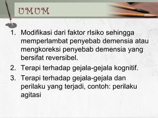 UMUM
1. Modifikasi dari faktor rIsiko sehingga
memperlambat penyebab demensia atau
mengkoreksi penyebab demensia yang
bersifat reversibel.
2. Terapi terhadap gejala-gejala kognitif.
3. Terapi terhadap gejala-gejala dan
perilaku yang terjadi, contoh: perilaku
agitasi
 