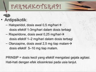 FARMAKOTERAPI
• Antipsikotik:
– Haloperidol, dosis awal 0,5 mg/hari
dosis efektif 1-3mg/hari dalam dosis terbagi
– Risperidone, dosis awal 0,25 mg/hari
dosis efektif 1–2 mg/hari dalam dosis terbagi
– Olanzapine, dosis awal 2,5 mg tiap malam
dosis efektif 5–10 mg tiap malam.
PRINSIP = dosis kecil yang efektif mengatasi gejala agitasi.
Hati-hati dengan efek idiosinkrasi pada usia lanjut.
 