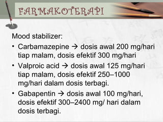 Mood stabilizer:
• Carbamazepine  dosis awal 200 mg/hari
tiap malam, dosis efektif 300 mg/hari
• Valproic acid  dosis awal 125 mg/hari
tiap malam, dosis efektif 250–1000
mg/hari dalam dosis terbagi.
• Gabapentin  dosis awal 100 mg/hari,
dosis efektif 300–2400 mg/ hari dalam
dosis terbagi.
FARMAKOTERAPI
 